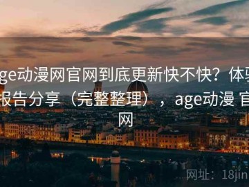 age动漫网官网到底更新快不快？体验报告分享（完整整理），age动漫 官网