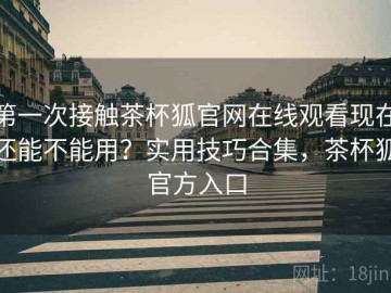 第一次接触茶杯狐官网在线观看现在还能不能用？实用技巧合集，茶杯狐官方入口