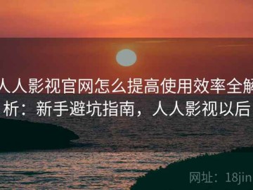 人人影视官网怎么提高使用效率全解析：新手避坑指南，人人影视以后