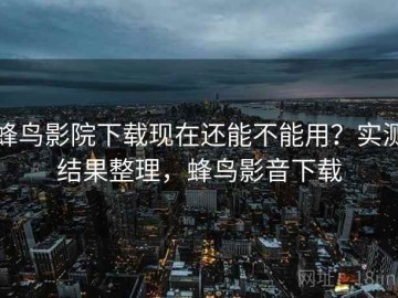 蜂鸟影院下载现在还能不能用？实测结果整理，蜂鸟影音下载