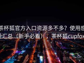 茶杯狐官方入口资源多不多？使用感受汇总（新手必看），茶杯狐cupfoxa
