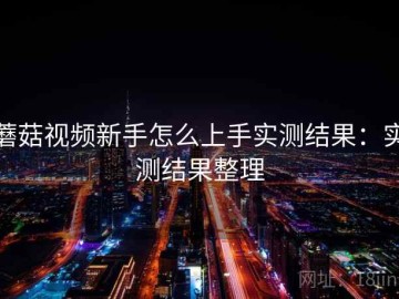 蘑菇视频新手怎么上手实测结果：实测结果整理