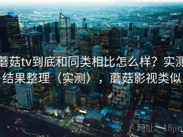 蘑菇tv到底和同类相比怎么样？实测结果整理（实测），蘑菇影视类似