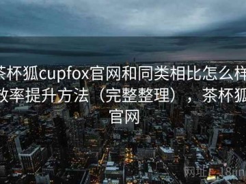 茶杯狐cupfox官网和同类相比怎么样：效率提升方法（完整整理），茶杯狐 官网