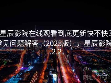 星辰影院在线观看到底更新快不快？常见问题解答（2025版），星辰影院1.2.2