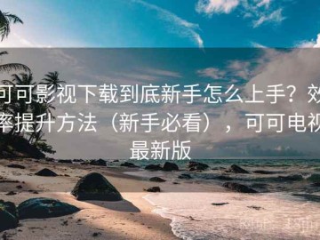 可可影视下载到底新手怎么上手？效率提升方法（新手必看），可可电视最新版