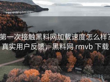第一次接触黑料网加载速度怎么样？真实用户反馈，黑料网 rmvb 下载