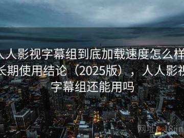 人人影视字幕组到底加载速度怎么样？长期使用结论（2025版），人人影视字幕组还能用吗