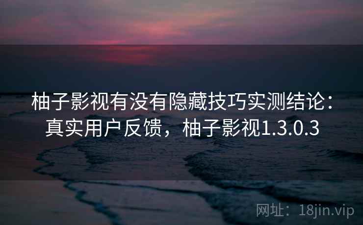 柚子影视有没有隐藏技巧实测结论：真实用户反馈，柚子影视1.3.0.3