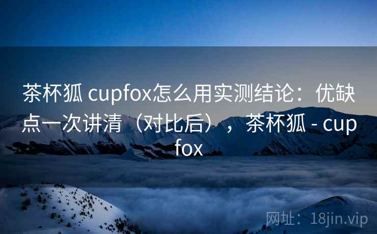 茶杯狐 cupfox怎么用实测结论：优缺点一次讲清（对比后），茶杯狐 - cupfox