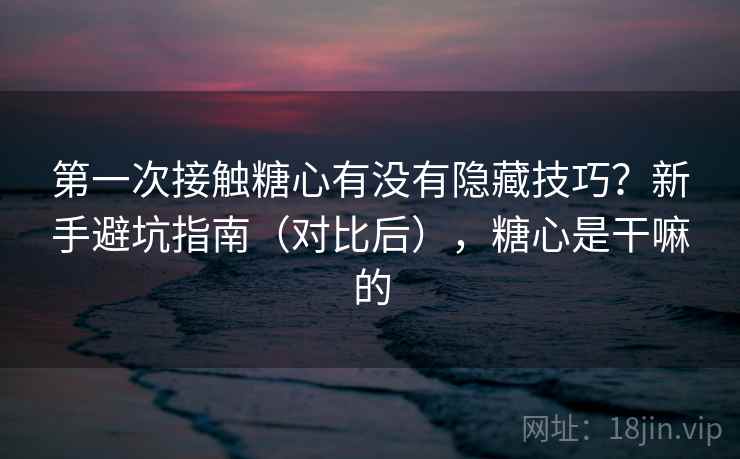 第一次接触糖心有没有隐藏技巧？新手避坑指南（对比后），糖心是干嘛的
