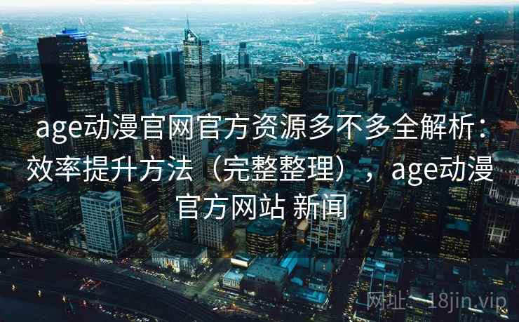 age动漫官网官方资源多不多全解析：效率提升方法（完整整理），age动漫官方网站 新闻