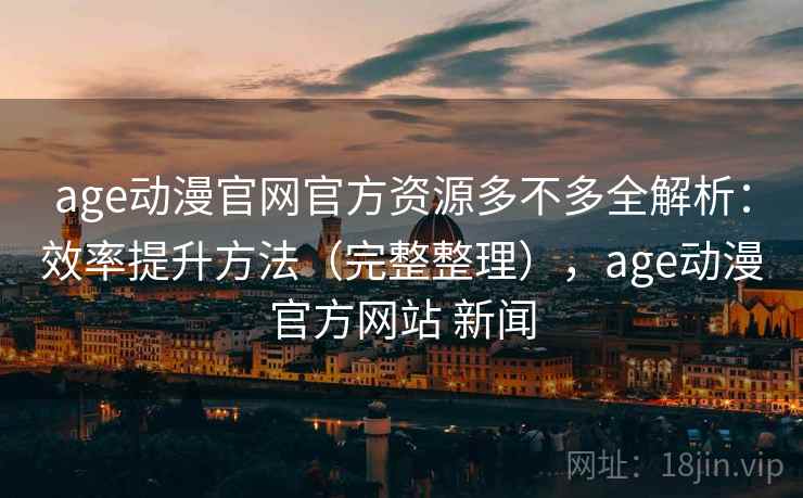 age动漫官网官方资源多不多全解析：效率提升方法（完整整理），age动漫官方网站 新闻