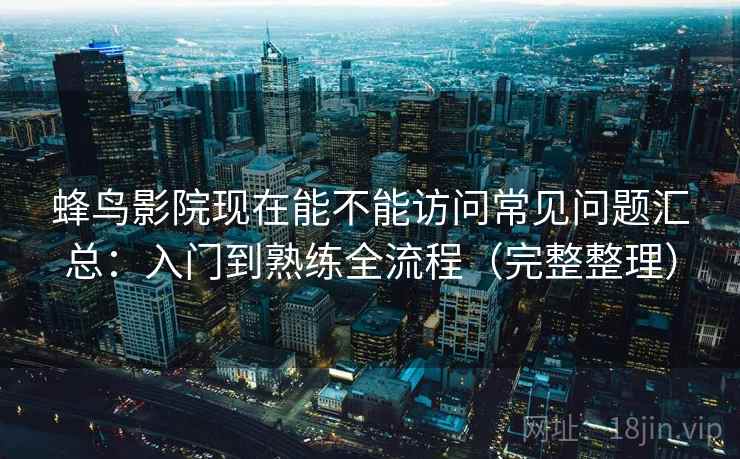 蜂鸟影院现在能不能访问常见问题汇总：入门到熟练全流程（完整整理）