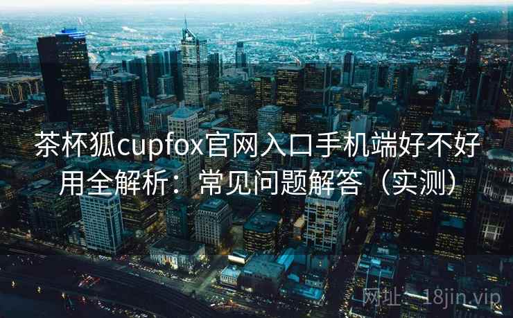 茶杯狐cupfox官网入口手机端好不好用全解析：常见问题解答（实测）