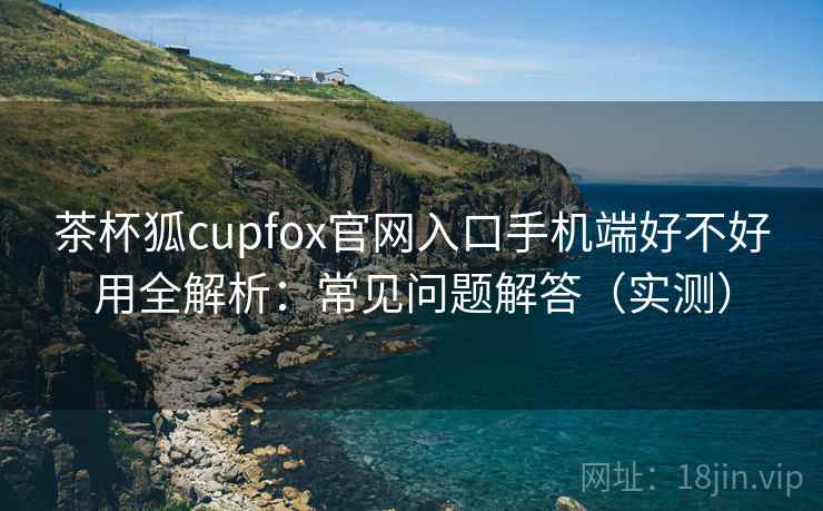 茶杯狐cupfox官网入口手机端好不好用全解析：常见问题解答（实测）