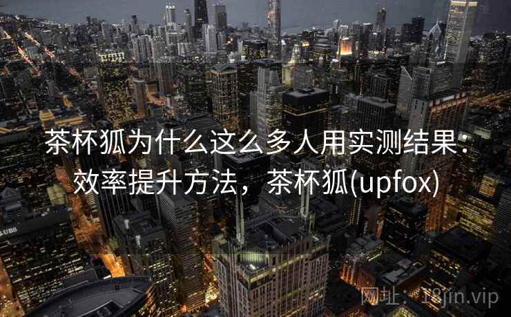 茶杯狐为什么这么多人用实测结果：效率提升方法，茶杯狐(upfox)