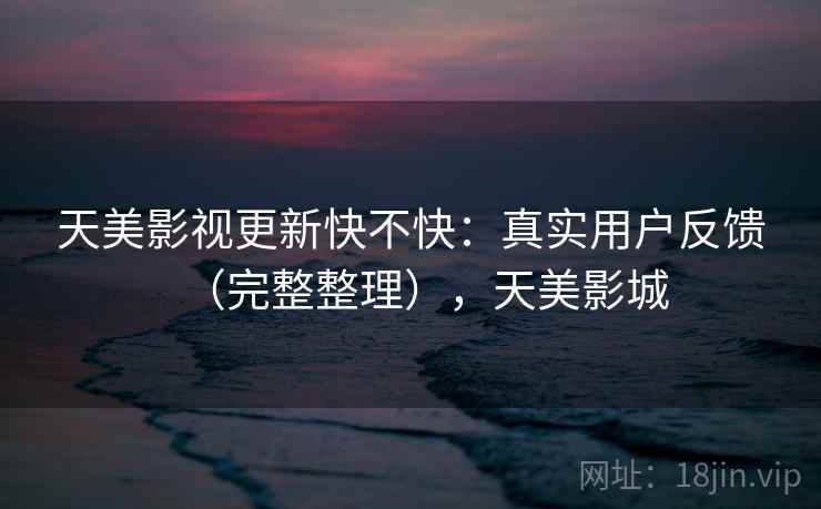 天美影视更新快不快:真实用户反馈(完整整理),天美影城 天美影视更新快不快:真实用户反馈(完整整理),天美影城