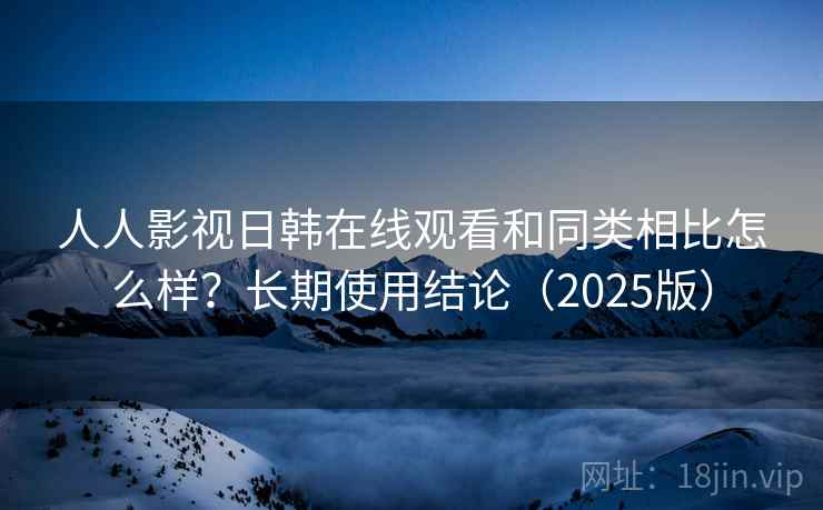 人人影视日韩在线观看和同类相比怎么样？长期使用结论（2025版）