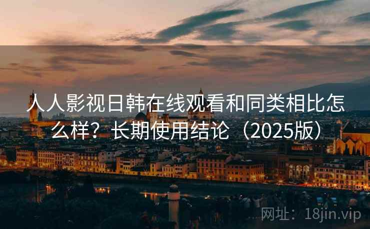 人人影视日韩在线观看和同类相比怎么样？长期使用结论（2025版）