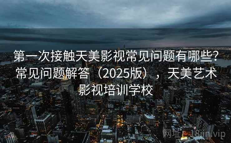 第一次接触天美影视常见问题有哪些？常见问题解答（2025版），天美艺术影视培训学校