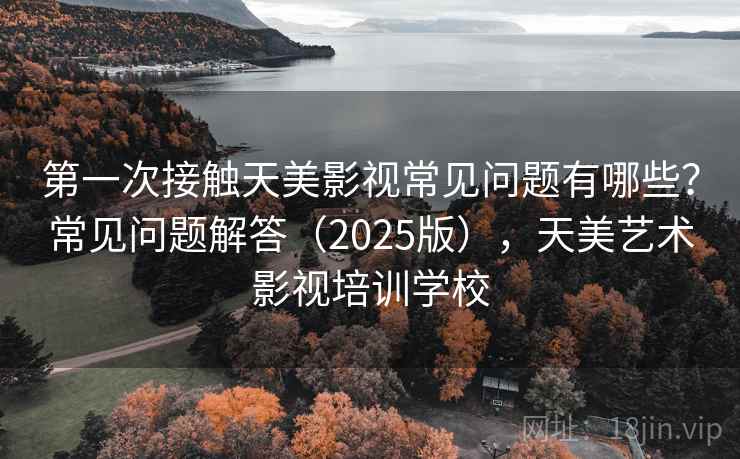 第一次接触天美影视常见问题有哪些？常见问题解答（2025版），天美艺术影视培训学校