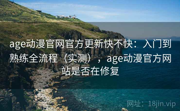 age动漫官网官方更新快不快：入门到熟练全流程（实测），age动漫官方网站是否在修复