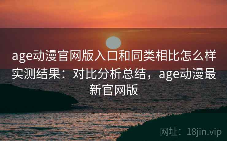 age动漫官网版入口和同类相比怎么样实测结果：对比分析总结，age动漫最新官网版