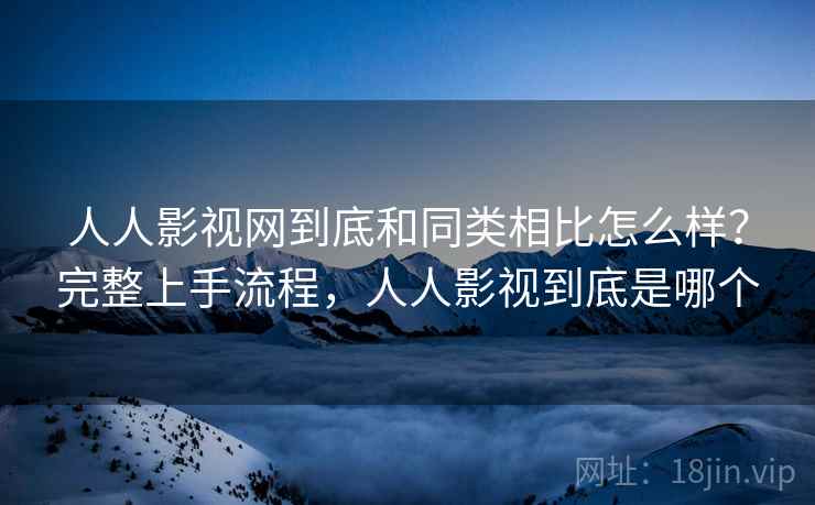 人人影视网到底和同类相比怎么样？完整上手流程，人人影视到底是哪个