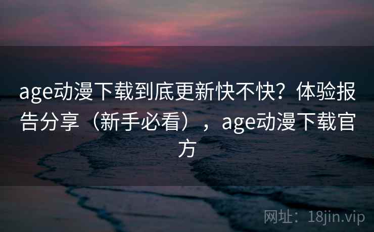 age动漫下载到底更新快不快？体验报告分享（新手必看），age动漫下载官方
