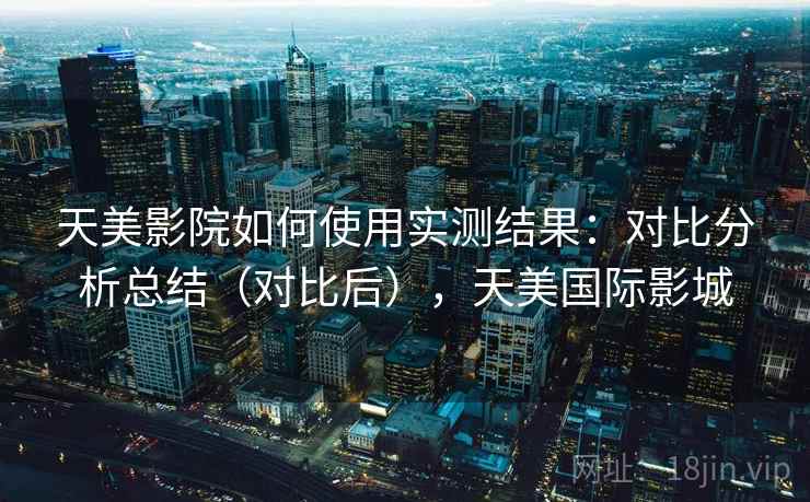 天美影院如何使用实测结果:对比分析总结(对比后),天美国际影城 天美影院如何使用实测结果:对比分析总结(对比后),天美国际影城