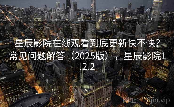 星辰影院在线观看到底更新快不快？常见问题解答（2025版），星辰影院1.2.2