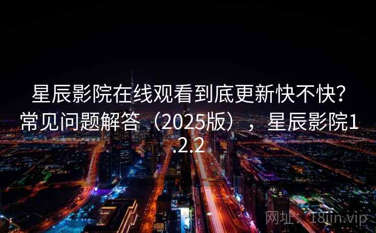 星辰影院在线观看到底更新快不快？常见问题解答（2025版），星辰影院1.2.2