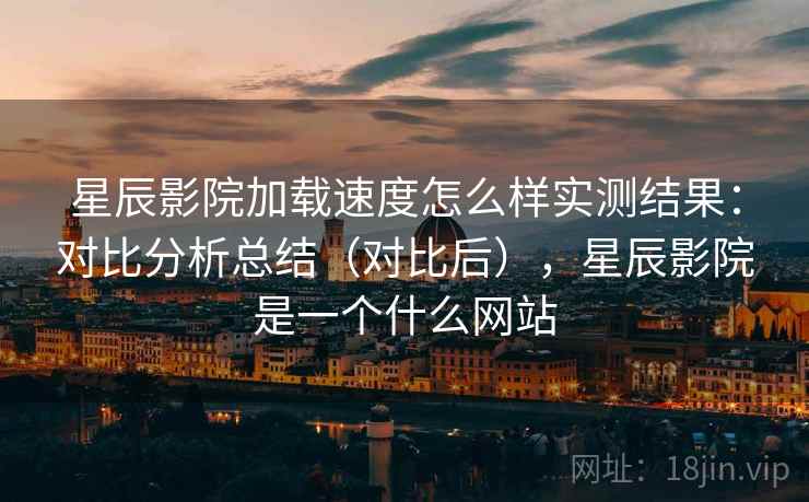 星辰影院加载速度怎么样实测结果:对比分析总结(对比后),星辰影院是一个什么网站 星辰影院加载速度怎么样实测结果:对比分析总结(对比后),星辰影院是一个什么网站