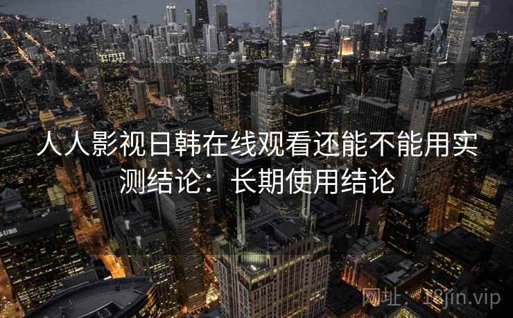 人人影视日韩在线观看还能不能用实测结论：长期使用结论