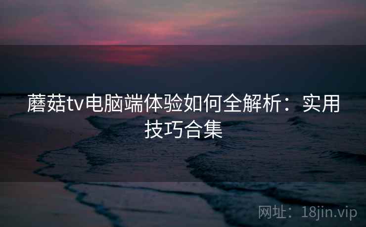 蘑菇tv电脑端体验如何全解析:实用技巧合集 蘑菇tv电脑端体验如何全解析:实用技巧合集