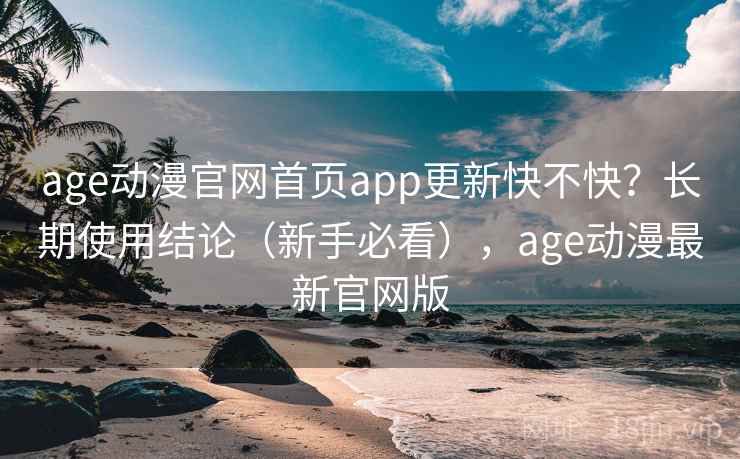 age动漫官网首页app更新快不快？长期使用结论（新手必看），age动漫最新官网版