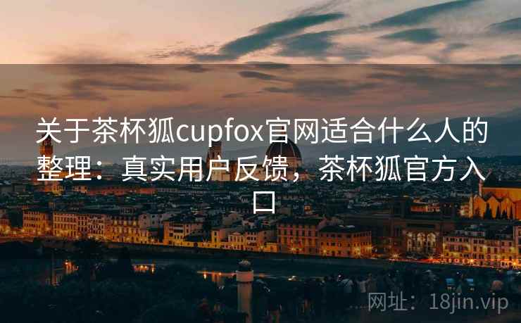 关于茶杯狐cupfox官网适合什么人的整理：真实用户反馈，茶杯狐官方入口