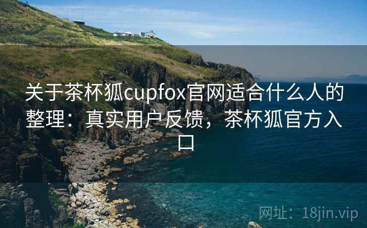关于茶杯狐cupfox官网适合什么人的整理：真实用户反馈，茶杯狐官方入口