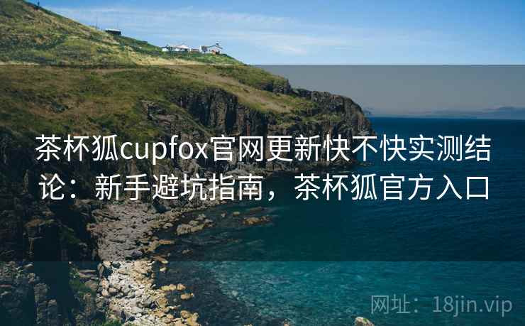茶杯狐cupfox官网更新快不快实测结论：新手避坑指南，茶杯狐官方入口