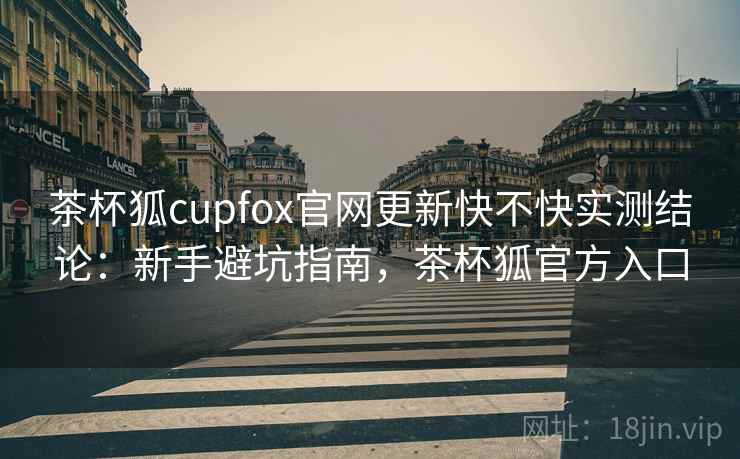 茶杯狐cupfox官网更新快不快实测结论：新手避坑指南，茶杯狐官方入口