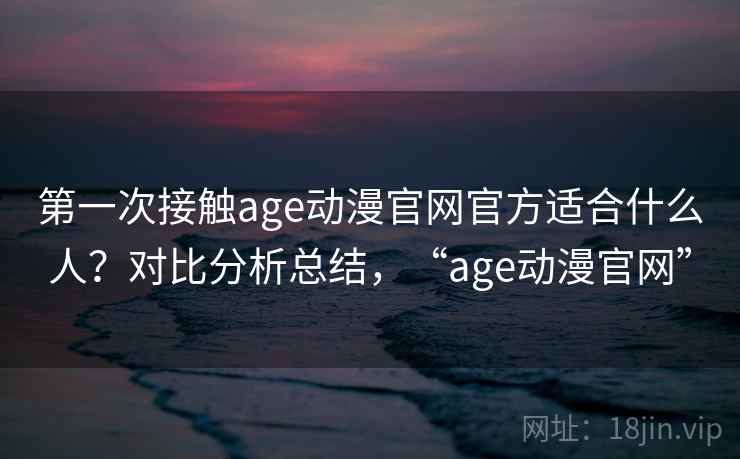 第一次接触age动漫官网官方适合什么人?对比分析总结,“age动漫官网” 第一次接触age动漫官网官方适合什么人?对比分析总结,“age动漫官网”