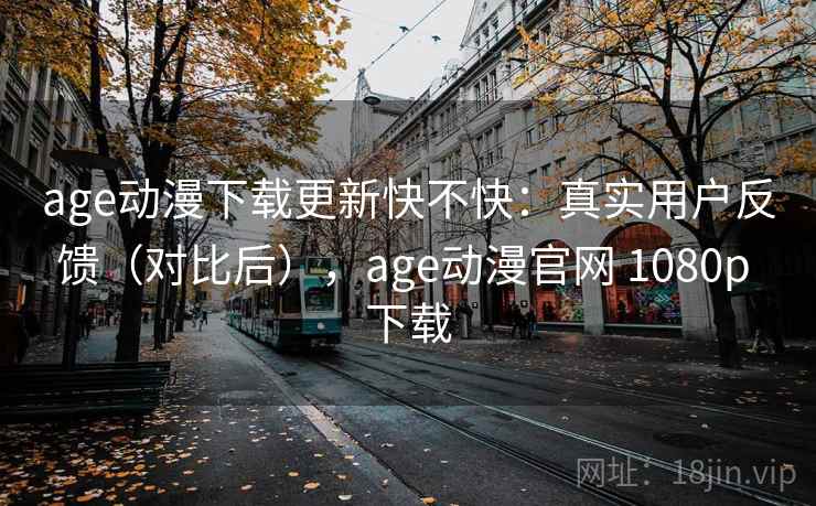 age动漫下载更新快不快：真实用户反馈（对比后），age动漫官网 1080p 下载