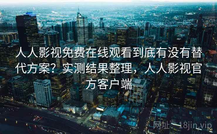 人人影视免费在线观看到底有没有替代方案？实测结果整理，人人影视官方客户端