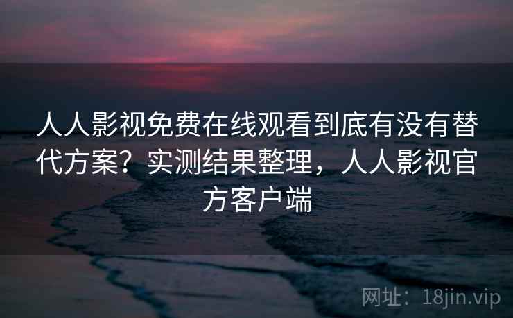 人人影视免费在线观看到底有没有替代方案？实测结果整理，人人影视官方客户端