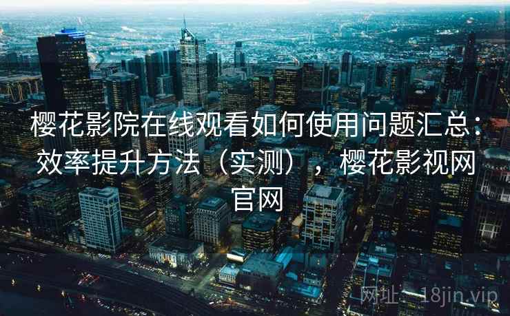 樱花影院在线观看如何使用问题汇总：效率提升方法（实测），樱花影视网官网
