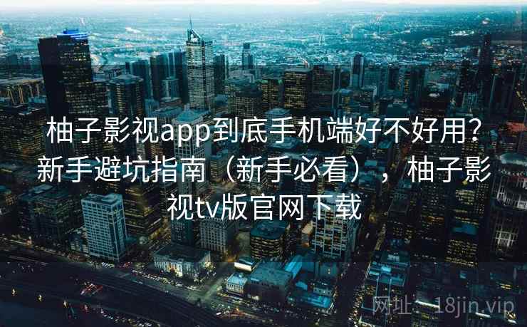 柚子影视app到底手机端好不好用？新手避坑指南（新手必看），柚子影视tv版官网下载