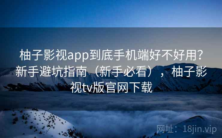柚子影视app到底手机端好不好用？新手避坑指南（新手必看），柚子影视tv版官网下载