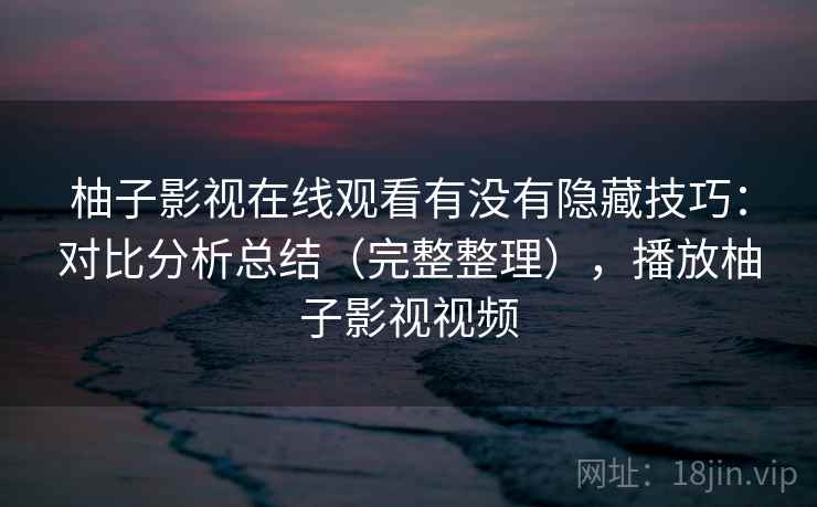 柚子影视在线观看有没有隐藏技巧:对比分析总结(完整整理),播放柚子影视视频 柚子影视在线观看有没有隐藏技巧:对比分析总结(完整整理),播放柚子影视视频