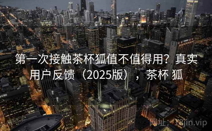 第一次接触茶杯狐值不值得用?真实用户反馈(2025版),茶杯 狐 第一次接触茶杯狐值不值得用?真实用户反馈(2025版),茶杯 狐